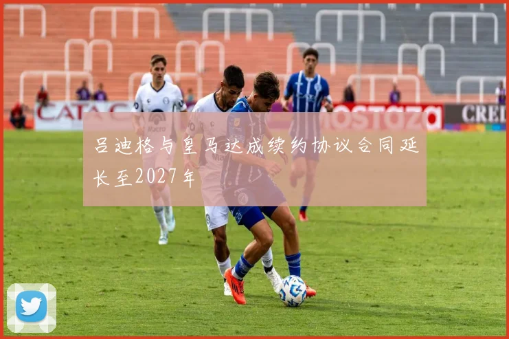 吕迪格与皇马达成续约协议合同延长至2027年