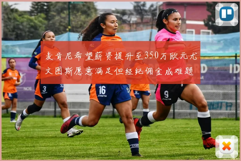 麦肯尼希望薪资提升至350万欧元尤文图斯愿意满足但经纪佣金成难题