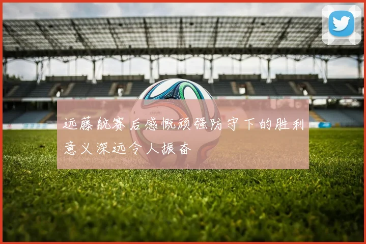远藤航赛后感慨顽强防守下的胜利意义深远令人振奋