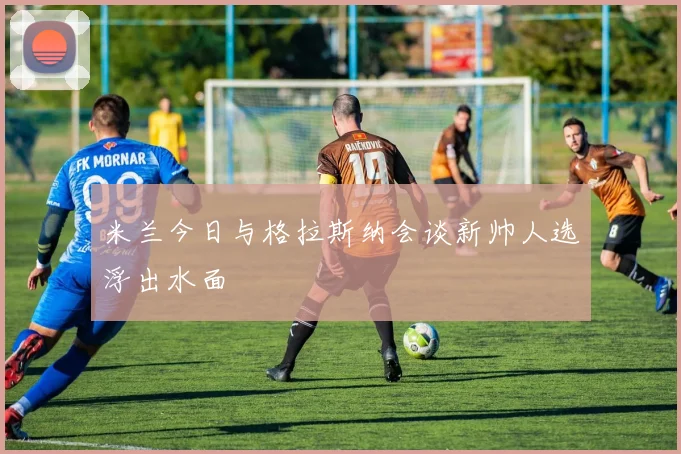 米兰今日与格拉斯纳会谈新帅人选浮出水面