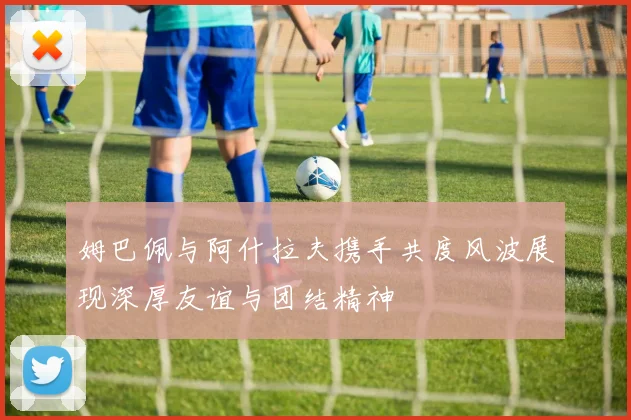 姆巴佩与阿什拉夫携手共度风波展现深厚友谊与团结精神