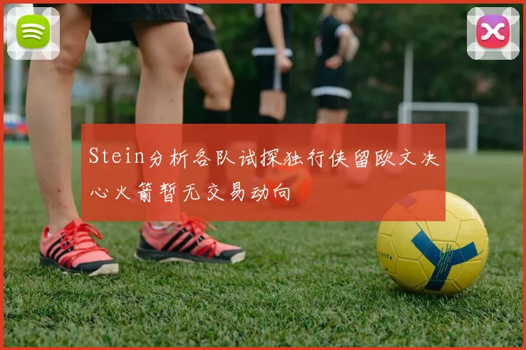 Stein分析各队试探独行侠留欧文决心火箭暂无交易动向