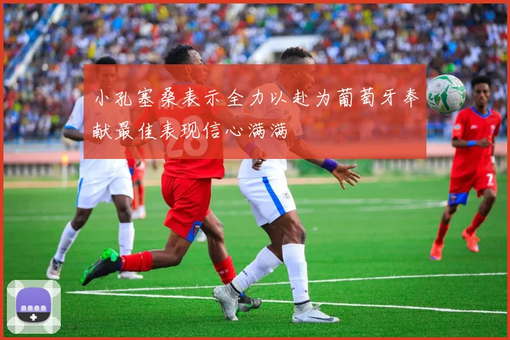 小孔塞桑表示全力以赴为葡萄牙奉献最佳表现信心满满