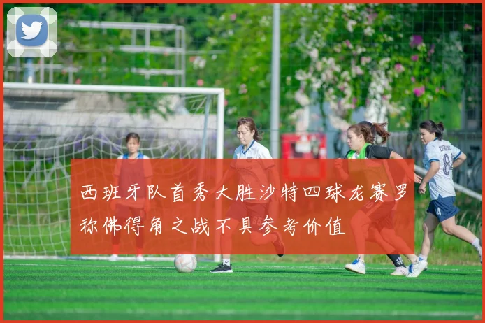 西班牙队首秀大胜沙特四球龙赛罗称佛得角之战不具参考价值