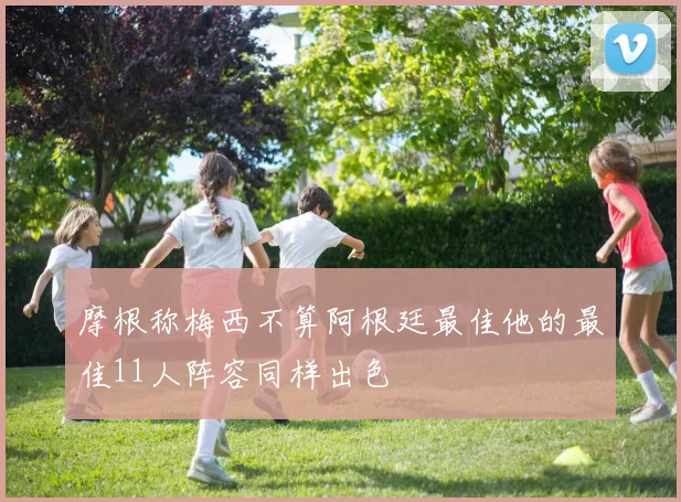 摩根称梅西不算阿根廷最佳他的最佳11人阵容同样出色