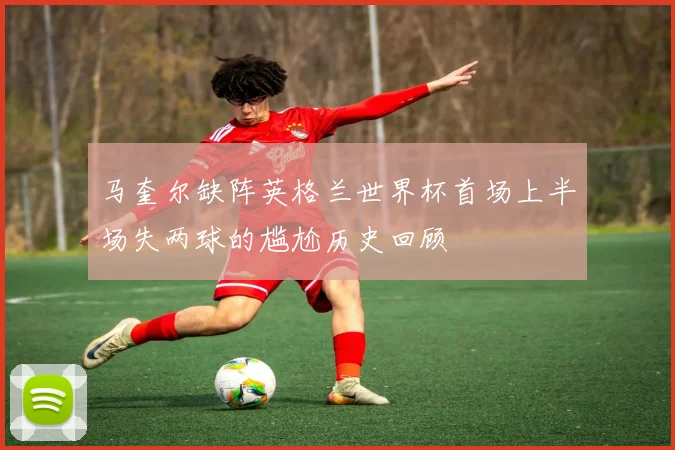 马奎尔缺阵英格兰世界杯首场上半场失两球的尴尬历史回顾