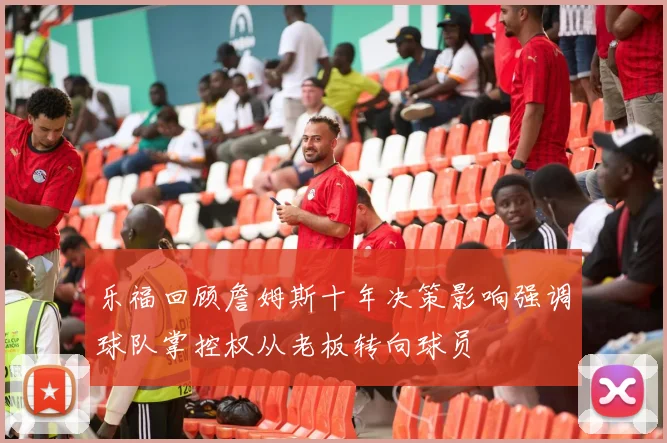 乐福回顾詹姆斯十年决策影响强调球队掌控权从老板转向球员