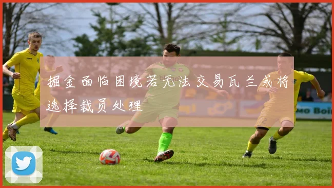 掘金面临困境若无法交易瓦兰或将选择裁员处理
