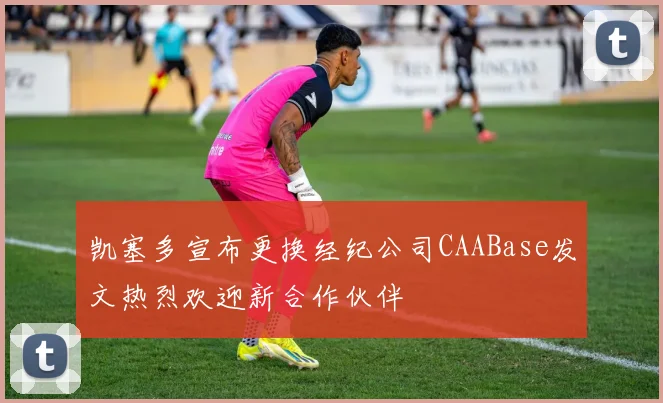 凯塞多宣布更换经纪公司CAABase发文热烈欢迎新合作伙伴