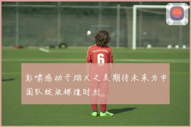 彭啸感动于烟火之美期待未来为中国队绽放辉煌时刻