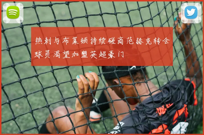 热刺与布莱顿持续磋商范赫克转会球员渴望加盟英超豪门
