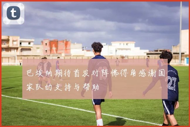 巴埃纳期待首发对阵佛得角感谢国家队的支持与帮助
