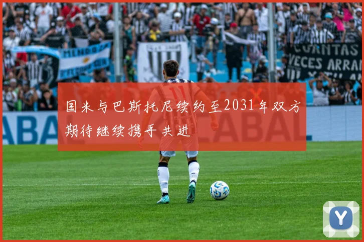 国米与巴斯托尼续约至2031年双方期待继续携手共进