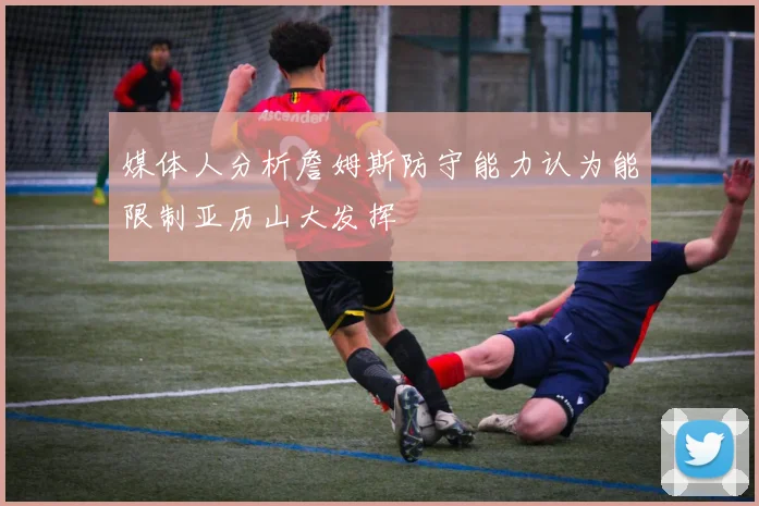 媒体人分析詹姆斯防守能力认为能限制亚历山大发挥