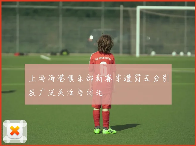 上海海港俱乐部新赛季遭罚五分引发广泛关注与讨论