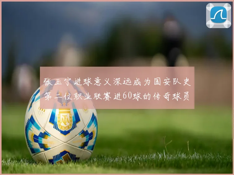 张玉宁进球意义深远成为国安队史第二位职业联赛进60球的传奇球员