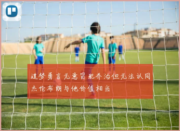 追梦勇言无意冒犯乔治但无法认同杰伦布朗与他价值相当
