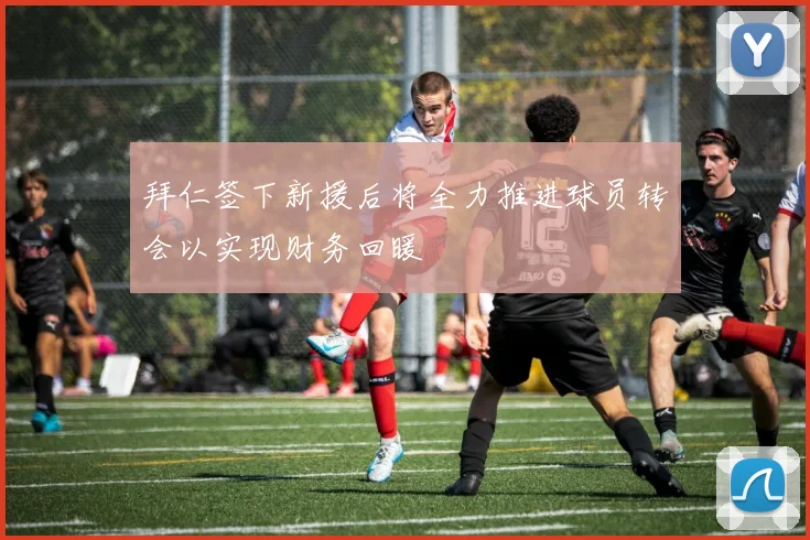 拜仁签下新援后将全力推进球员转会以实现财务回暖