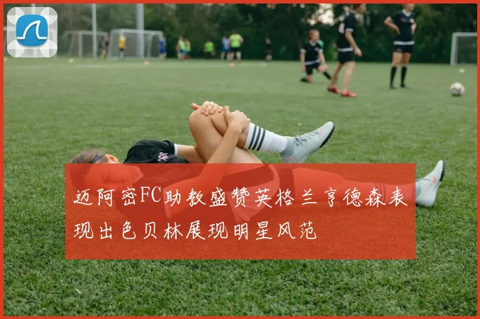 迈阿密FC助教盛赞英格兰亨德森表现出色贝林展现明星风范